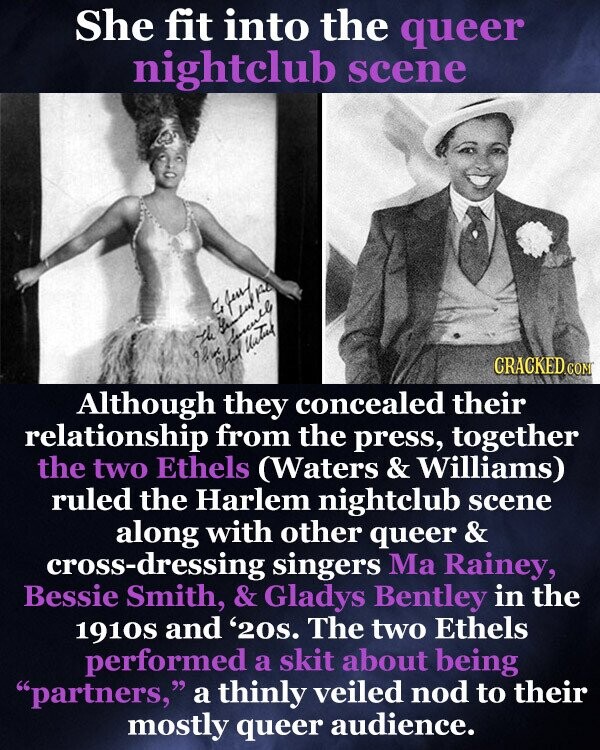 She fit into the queer nightclub scene fund by the 92 Chlut Succell United CRACKED COM Although they concealed their relationship from the press, together the two Ethels (Waters & Williams) ruled the Harlem nightclub scene along with other queer & cross-dressing singers Ma Rainey, Bessie Smith, & Gladys Bentley in the 1910s and '20s. The two Ethels performed a skit about being partners, a thinly veiled nod to their mostly queer audience.