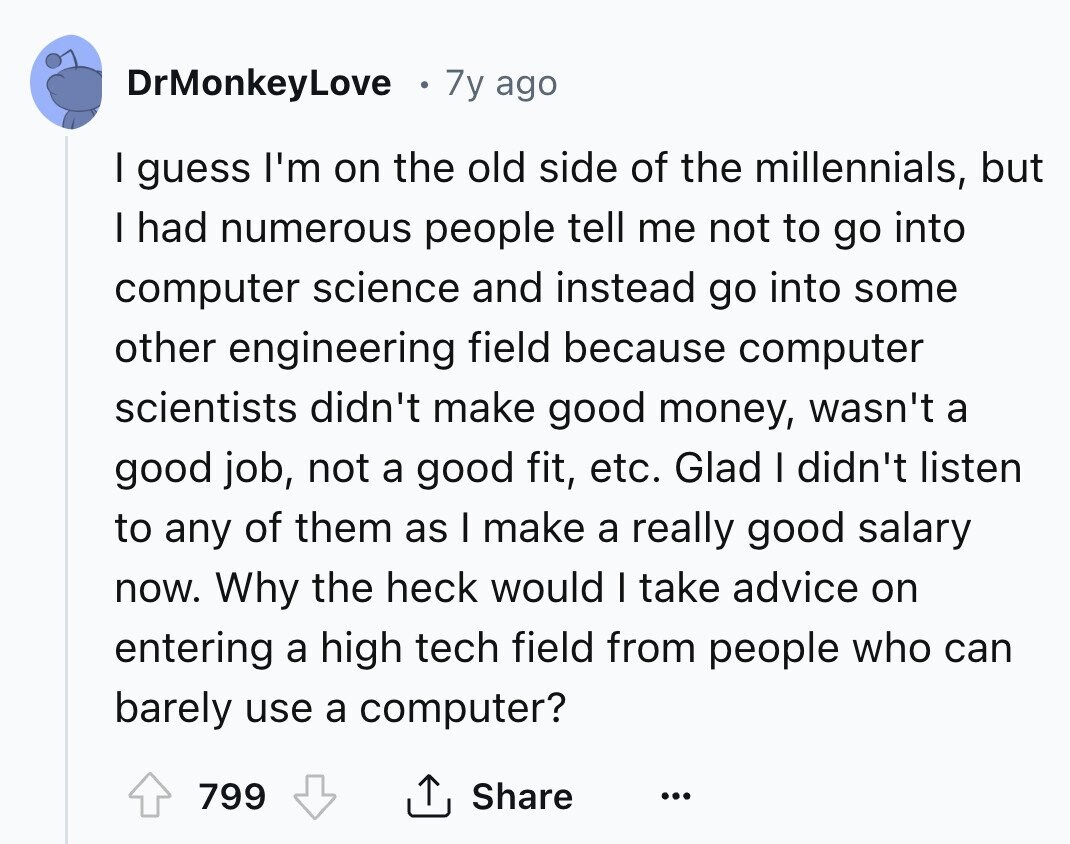 DrMonkeyLove 7y ago I guess I'm on the old side of the millennials, but I had numerous people tell me not to go into computer science and instead go into some other engineering field because computer scientists didn't make good money, wasn't a good job, not a good fit, etc. Glad I didn't listen to any of them as I make a really good salary now. Why the heck would I take advice on entering a high tech field from people who can barely use a computer? 799 Share ...