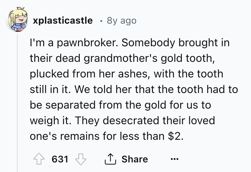 xplasticastle 8y ago I'm a pawnbroker. Somebody brought in their dead grandmother's gold tooth, plucked from her ashes, with the tooth still in it. We told her that the tooth had to be separated from the gold for us to weigh it. They desecrated their loved one's remains for less than $2. 631 Share ... 