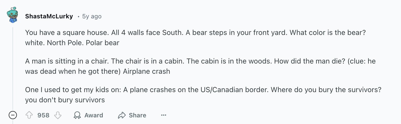ShastaMcLurky 5y ago You have a square house. All 4 walls face South. A bear steps in your front yard. What color is the bear? white. North Pole. Polar bear A man is sitting in a chair. The chair is in a cabin. The cabin is in the woods. How did the man die? (clue: he was dead when he got there) Airplane crash One I used to get my kids on: A plane crashes on the US/Canadian border. Where do you bury the survivors? you don't bury survivors 958 Award Share ...