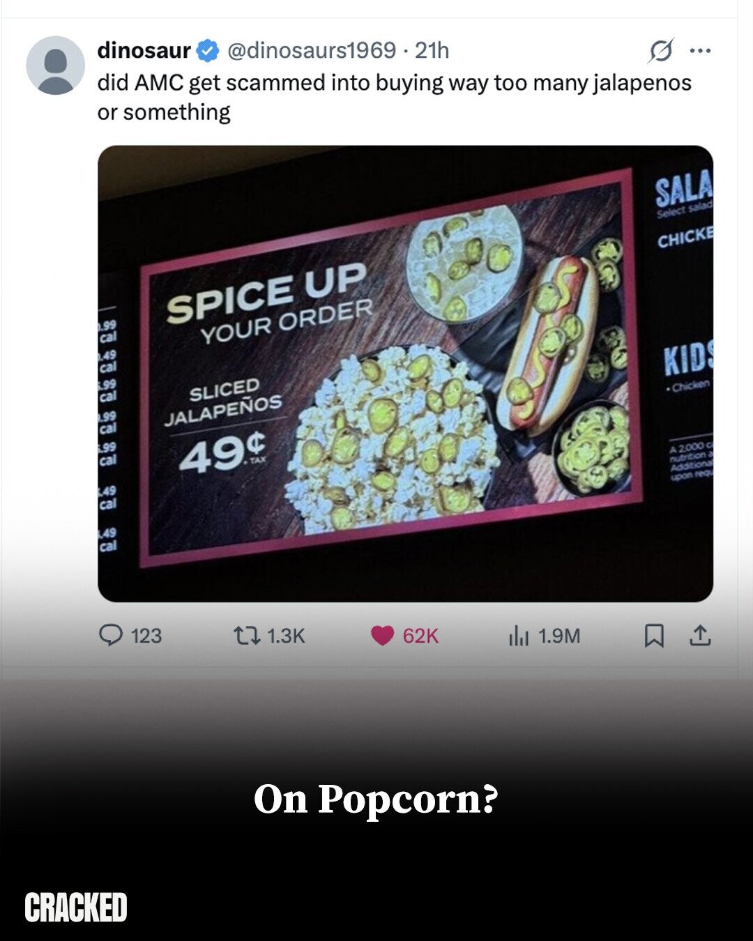 dinosaur @dinosaurs1969.21h did AMC get scammed into buying way too many jalapenos or something ... SALA Select salad 0.99 SPICE UP CHICKE cal 0.49 YOUR ORDER cal 6.99 cal SLICED .99 cal JALAPEÑOS 6.99 cal KID 49$ TAX Chicken 4.99 cal .49 cal A 2000 C nutrition a Additional upon requ 123 1.3K 62K del 1.9M On Popcorn? CRACKED