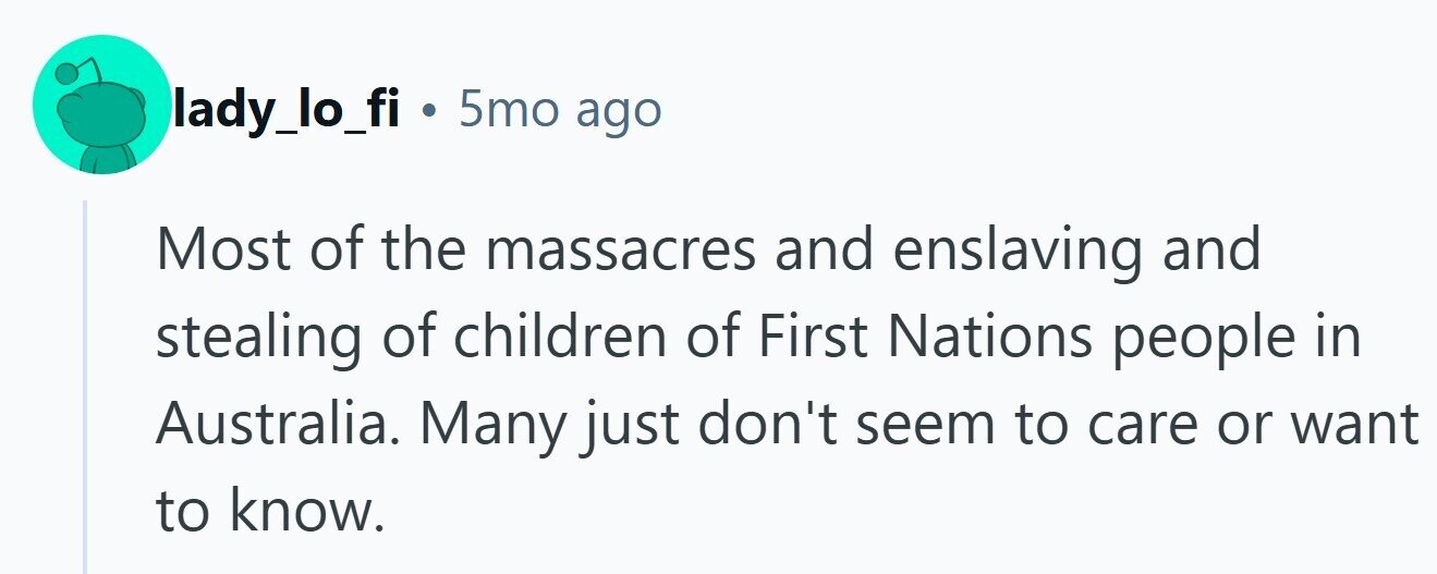 lady_lo_fi . 5mo ago Most of the massacres and enslaving and stealing of children of First Nations people in Australia. Many just don't seem to care or want to know.
