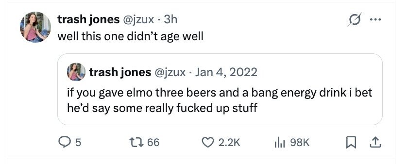 trash jones @jzux . 3 3h ... well this one didn't age well trash jones @jzux . Jan 4, 2022 if you gave elmo three beers and a bang energy drink i bet he'd say some really fucked up stuff 5 66 2.2K 98K