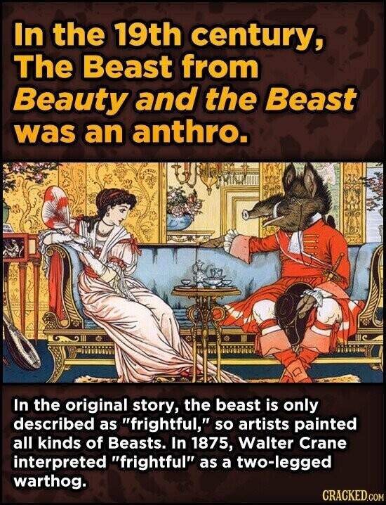 In the 19th century, The Beast from Beauty and the Beast was an anthro. In the original story, the beast is only described as frightful, so artists painted all kinds of Beasts. In 1875, Walter Crane interpreted frightful as a two-legged warthog. CRACKED.COM