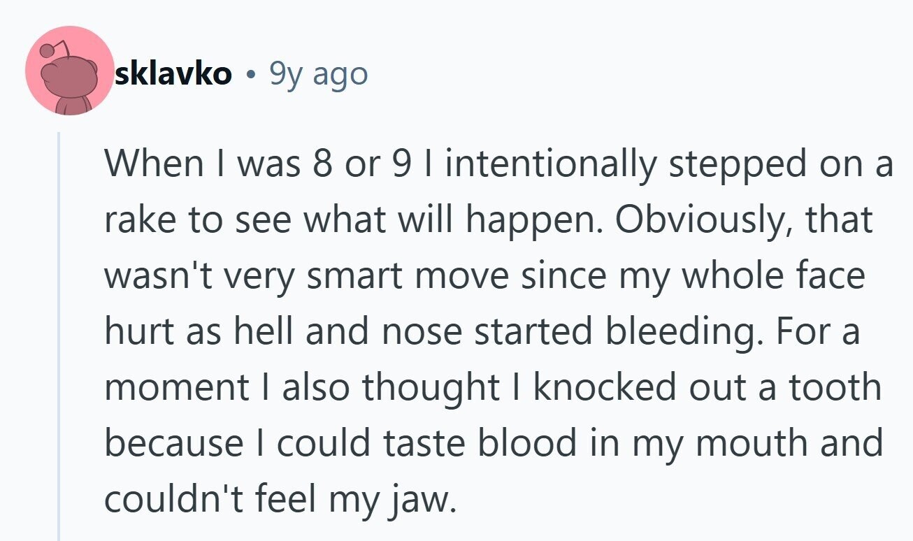 sklavko . 9y ago When I was 8 or 9 I intentionally stepped on a rake to see what will happen. Obviously, that wasn't very smart move since my whole face hurt as hell and nose started bleeding. For a moment | also thought I knocked out a tooth because I could taste blood in my mouth and couldn't feel my jaw. 