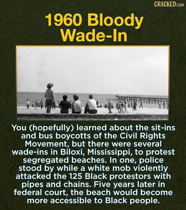 CRACKED.COM 1960 Bloody Wade-In You (hopefully) learned about the sit-ins and bus boycotts of the Civil Rights Movement, but there were several wade-ins in Biloxi, Mississippi, to protest segregated beaches. In one, police stood by while a white mob violently attacked the 125 Black protestors with pipes and chains. Five years later in federal court, the beach would become more accessible to Black people.