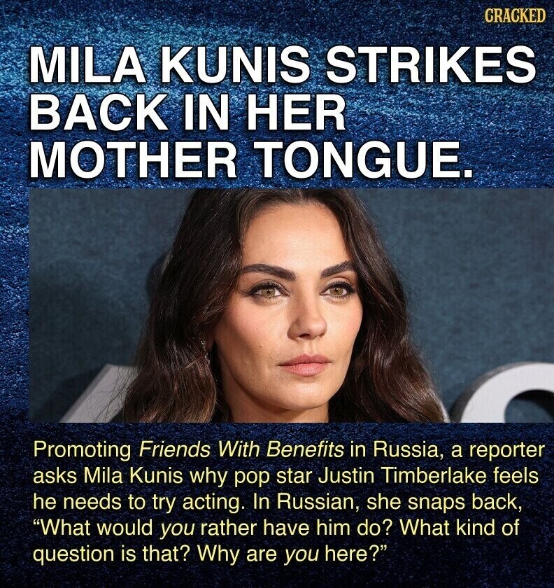 CRACKED MILA KUNIS STRIKES BACK IN HER MOTHER TONGUE. Promoting Friends With Benefits in Russia, a reporter asks Mila Kunis why pop star Justin Timberlake feels he needs to try acting. In Russian, she snaps back, What would you rather have him do? What kind of question is that? Why are you here?