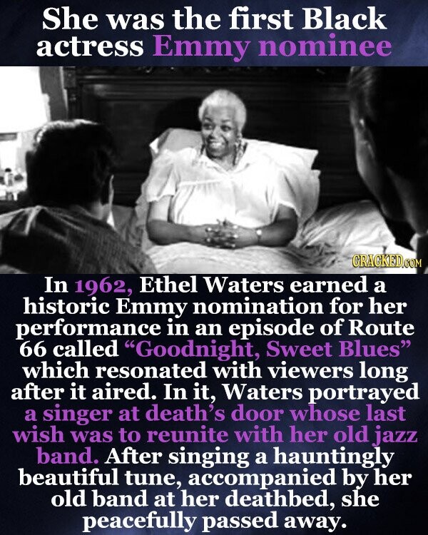She was the first Black actress Emmy nominee CRACKED.COM In 1962, Ethel Waters earned a historic Emmy nomination for her performance in an episode of Route 66 called Goodnight, Sweet Blues which resonated with viewers long after it aired. In it, Waters portrayed a singer at death's door whose last wish was to reunite with her old jazz band. After singing a hauntingly beautiful tune, accompanied by her old band at her deathbed, she peacefully passed away.