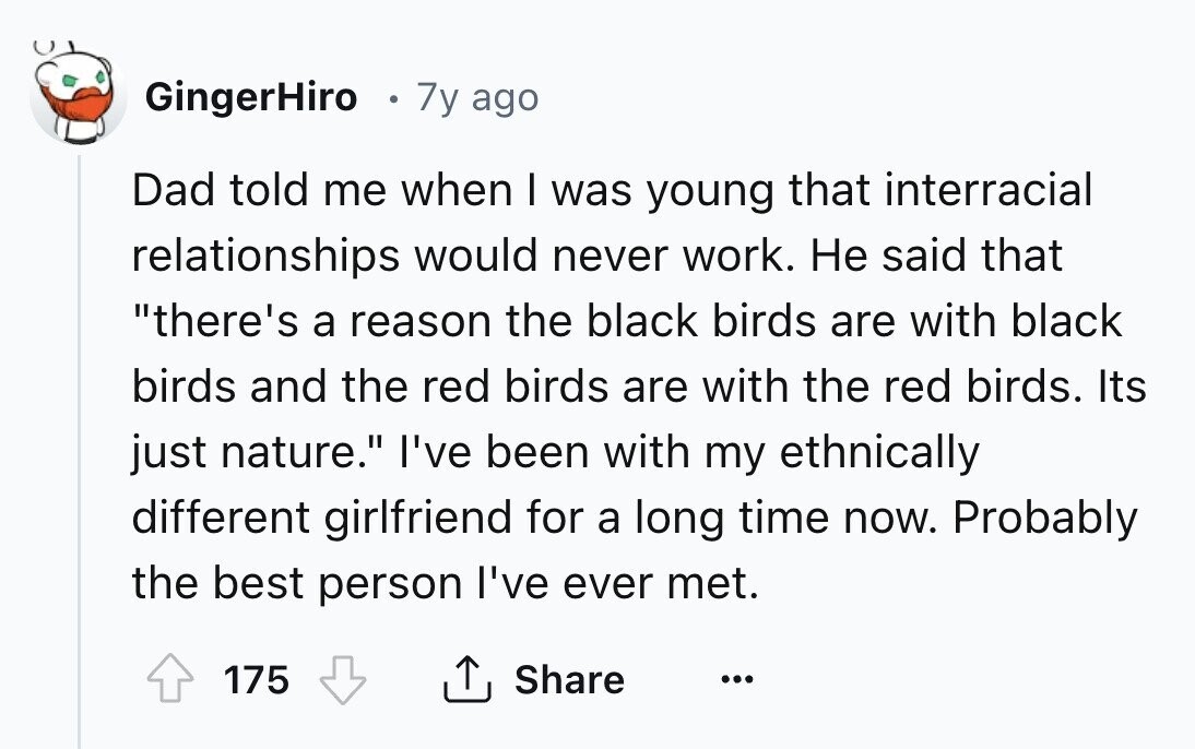 GingerHiro 7y ago Dad told me when I was young that interracial relationships would never work. Не said that there's a reason the black birds are with black birds and the red birds are with the red birds. Its just nature. I've been with my ethnically different girlfriend for a long time now. Probably the best person I've ever met. Share 175 ...