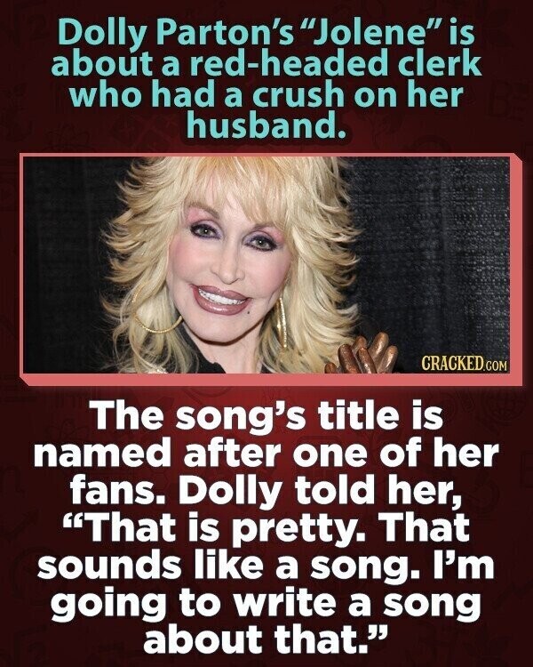 Dolly Parton's Jolene is about a red-headed clerk who had a crush on her husband. CRACKED.COM The song's title is named after one of her fans. Dolly told her, That is pretty. That sounds like a song. I'm going to write a song about that.