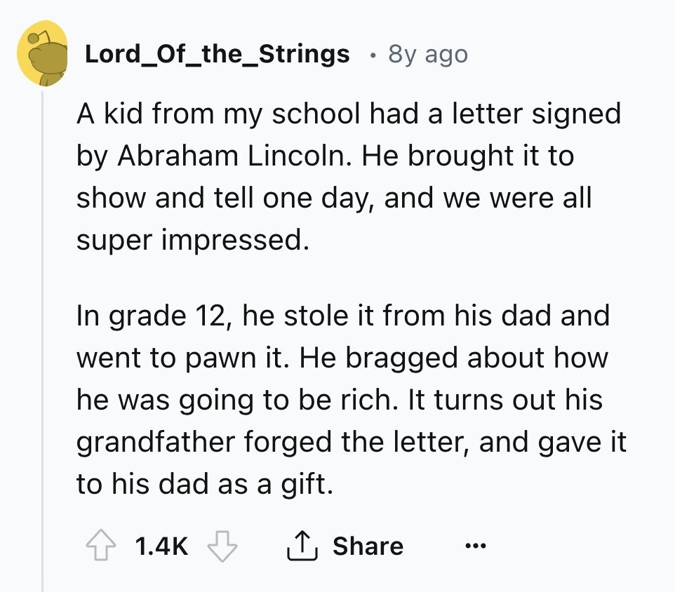 Lord_Of_the_Strings 8y ago A kid from my school had a letter signed by Abraham Lincoln. Не brought it to show and tell one day, and we were all super impressed. In grade 12, he stole it from his dad and went to pawn it. Не bragged about how he was going to be rich. It turns out his grandfather forged the letter, and gave it to his dad as a gift. 1.4K Share ... 