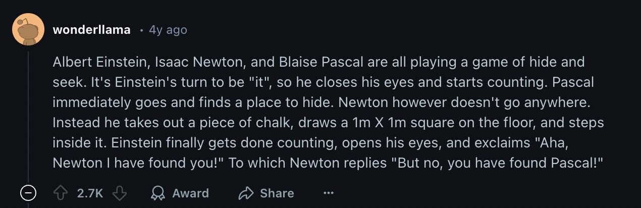 wonderllama 4y ago Albert Einstein, Isaac Newton, and Blaise Pascal are all playing a game of hide and seek. It's Einstein's turn to be it, so he closes his eyes and starts counting. Pascal immediately goes and finds a place to hide. Newton however doesn't go anywhere. Instead he takes out a piece of chalk, draws a 1m X 1m square on the floor, and steps inside it. Einstein finally gets done counting, opens his eyes, and exclaims Aha, Newton I have found you! To which Newton replies But no, you have found Pascal! 2.7K Award Share ...
