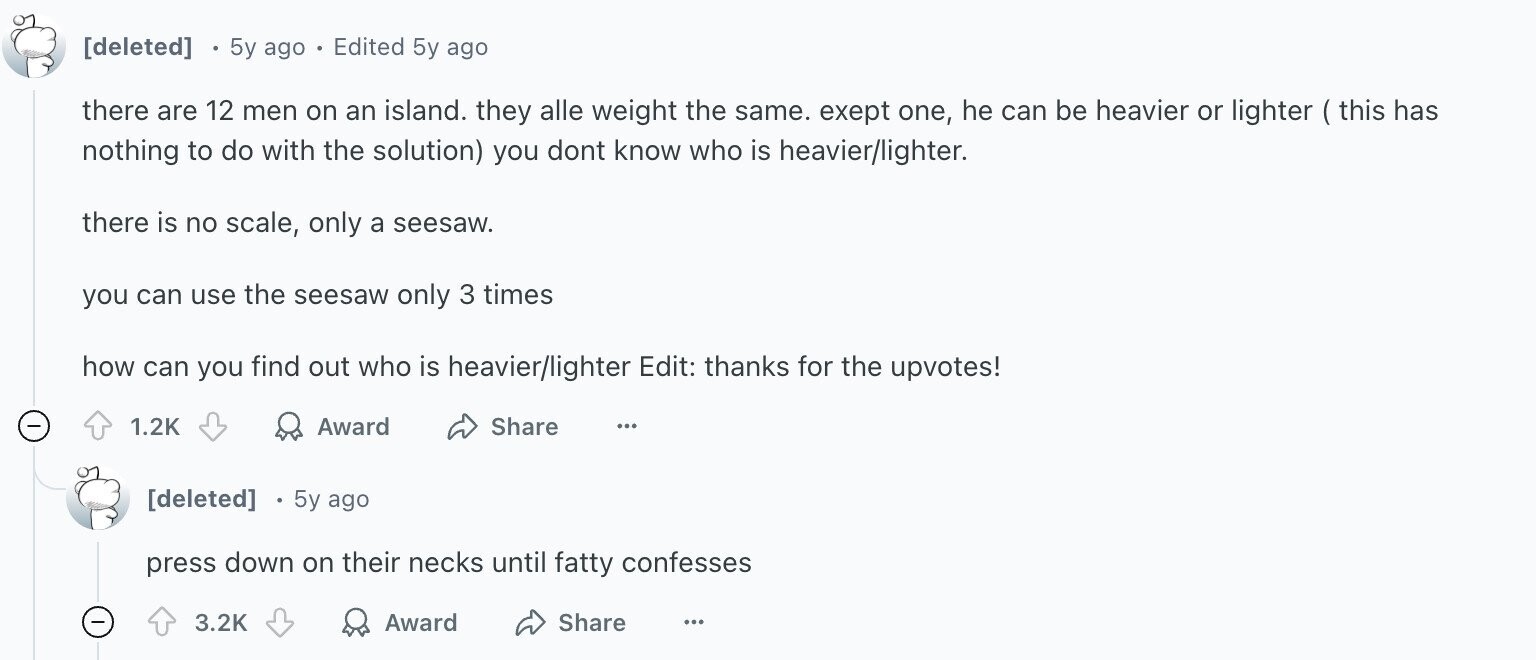 5y ago Edited 5y ago there are 12 men on an island. they alle weight the same. exept one, he can be heavier or lighter ( this has nothing to do with the solution) you dont know who is heavier/lighter. there is no scale, only a seesaw. you can use the seesaw only 3 times how can you find out who is heavier/lighter Edit: thanks for the upvotes! 1.2K Award Share ... 5y ago press down on their necks until fatty confesses 3.2K Award Share ...
