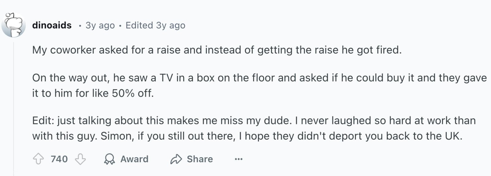 dinoaids 3y ago - Edited 3y ago My coworker asked for a raise and instead of getting the raise he got fired. On the way out, he saw a TV in a box on the floor and asked if he could buy it and they gave it to him for like 50% off. Edit: just talking about this makes me miss my dude. I never laughed so hard at work than with this guy. Simon, if you still out there, I hope they didn't deport you back to the UK. Award 740 Share ...