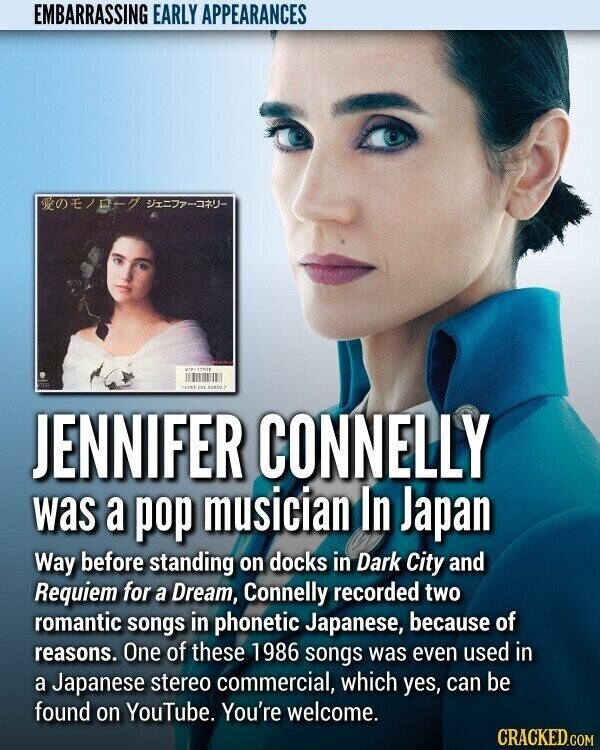 EMBARRASSING EARLY APPEARANCES /-7 - 14904 224 DORDO ? JENNIFER CONNELLY was a pop musician In Japan Way before standing on docks in Dark City and Requiem for a Dream, Connelly recorded two romantic songs in phonetic Japanese, because of reasons. One of these 1986 songs was even used in a Japanese stereo commercial, which yes, can be found on YouTube. You're welcome. CRACKED.COM