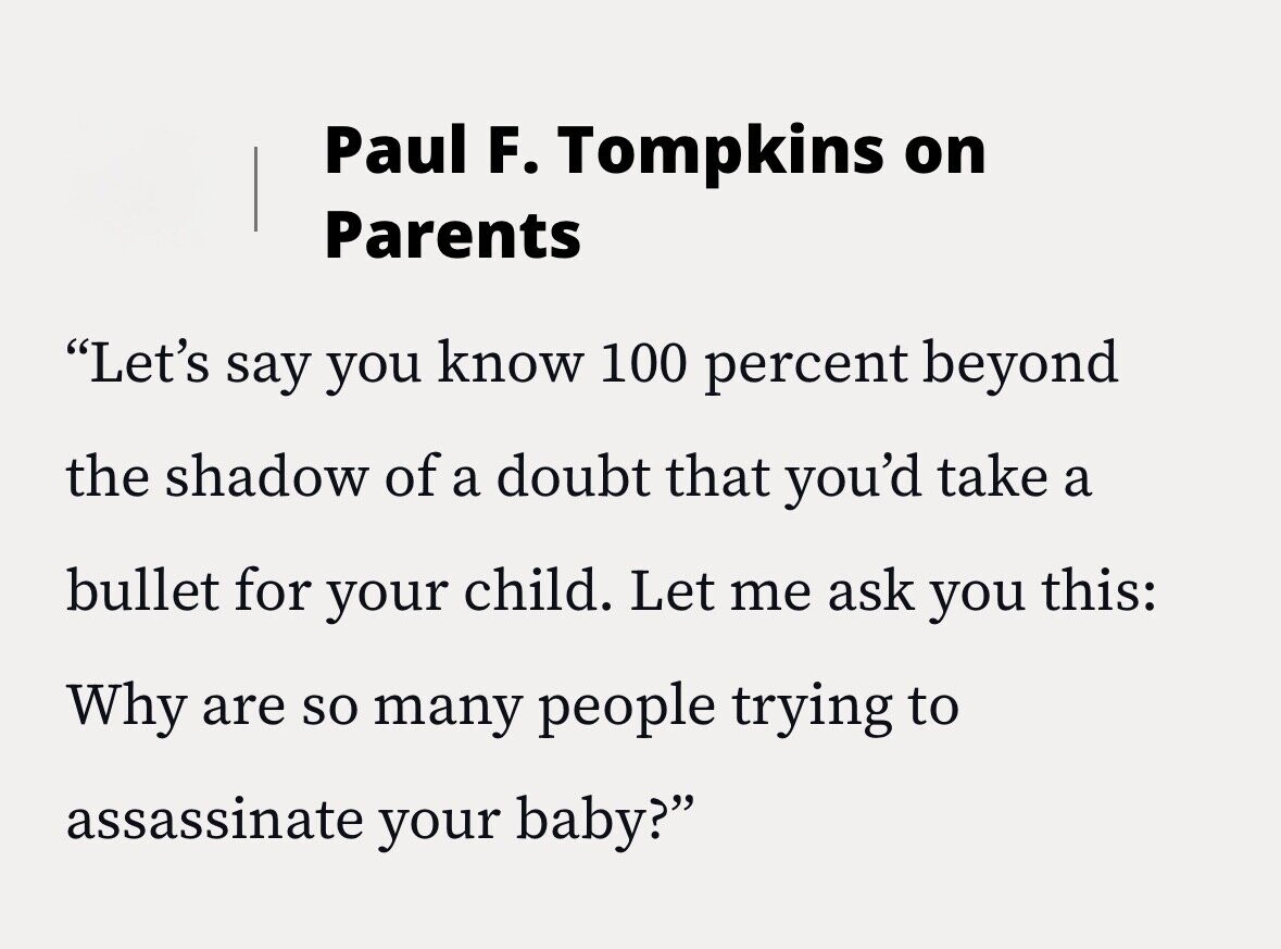 Paul F. Tompkins on Parents Let's say you know 100 percent beyond the shadow of a doubt that you'd take a bullet for your child. Let me ask you this: Why are so many people trying to assassinate your baby?