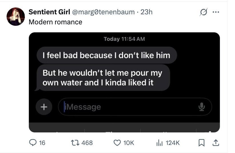 Sentient Girl @marg0tenenbaum.23h ... Modern romance Today 11:54 AM I feel bad because I don't like him But he wouldn't let me pour my own water and I kinda liked it + iMessage 16 468 10K del 124K