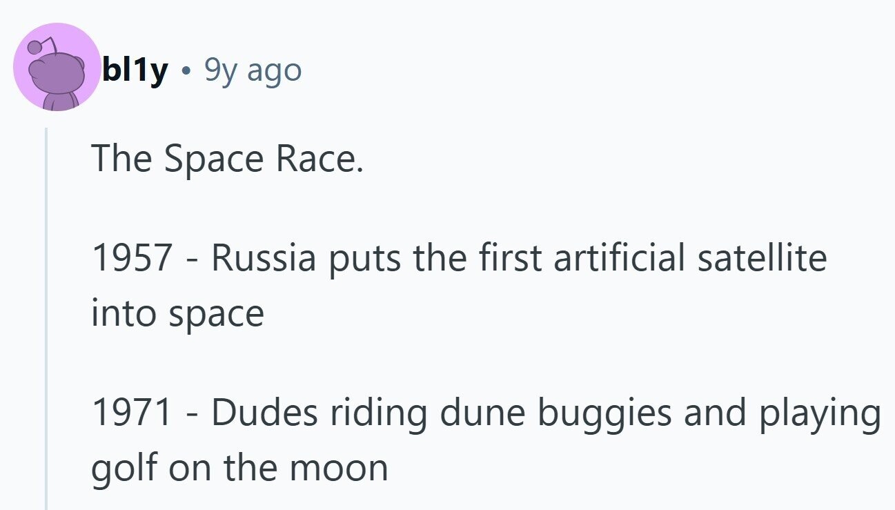 bl1y 9y ago The Space Race. 1957 - Russia puts the first artificial satellite into space 1971 - Dudes riding dune buggies and playing golf on the moon
