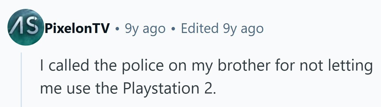 AS PixelonTV . 9y ago . Edited 9y ago I called the police on my brother for not letting me use the Playstation 2. 
