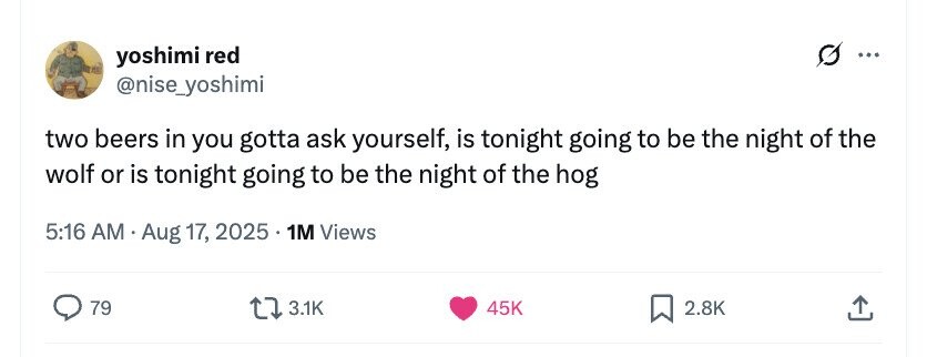 yoshimi red ... @nise_yoshimi two beers in you gotta ask yourself, is tonight going to be the night of the wolf or is tonight going to be the night of the hog 5:16 AM Aug 17, 2025 1M Views 79 3.1K 45K 2.8K 
