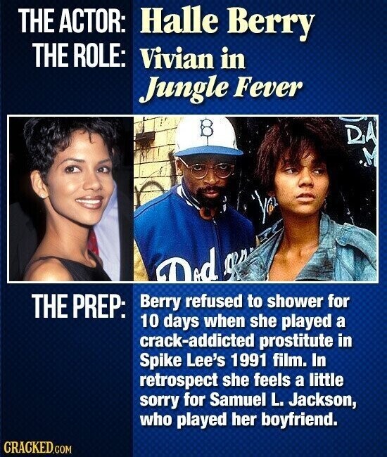 THE ACTOR: Halle Berry THE ROLE: Vivian in Jungle Fever DA M Did Jeep THE PREP: Berry refused to shower for 10 days when she played a crack-addicted prostitute in Spike Lee's 1991 film. In retrospect she feels a little sorry for Samuel L. Jackson, who played her boyfriend. CRACKED.COM