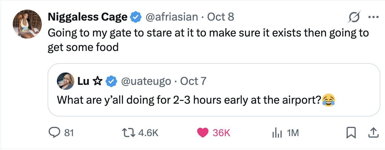 @afriasian Oct 8 s Niggaless Cage ... Going to my gate to stare at it to make sure it exists then going to get some food Lu @uateugo Oct 7 What are y'all doing for 2-3 hours early at the airport? 81 4.6K 36K 1M 