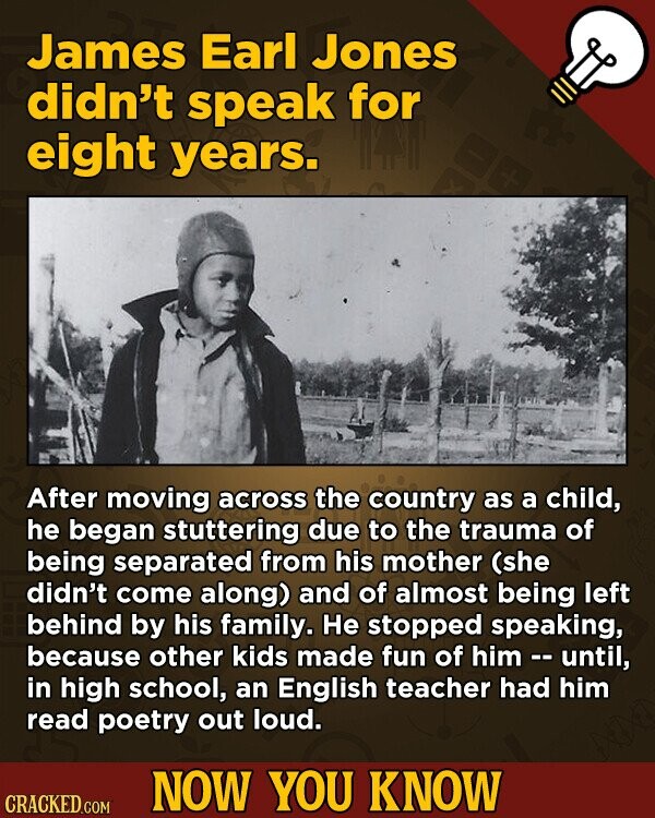 James Earl Jones didn't speak for eight years. After moving across the country as a child, he began stuttering due to the trauma of being separated from his mother (she didn't come along) and of almost being left behind by his family. He stopped speaking, because other kids made fun