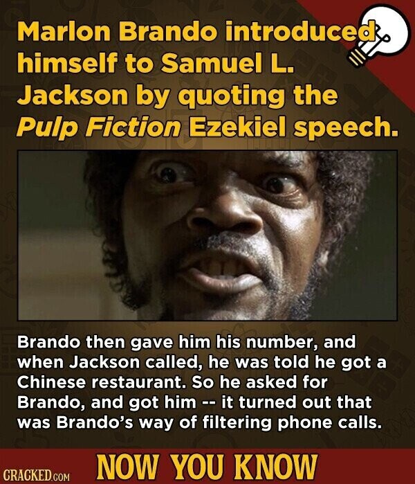 Marlon Brando introduced himself to Samuel L. Jackson by quoting the Pulp Fiction Ezekiel speech. Brando then gave him his number, and when Jackson called, he was told he got a Chinese restaurant. So he asked for Brando, and got him - i it turned out that was Brando's way of filtering phone calls. NOW YOU KNOW CRACKED.COM