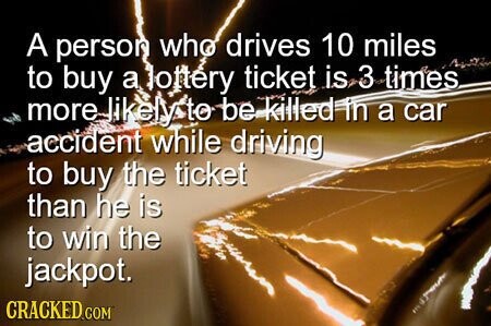 A person who drives 10 miles to buy a lottery ticket is 3 times more likely to be killed in a car accident while driving to buy the ticket than he is to win the jackpot. CRACKED.COM