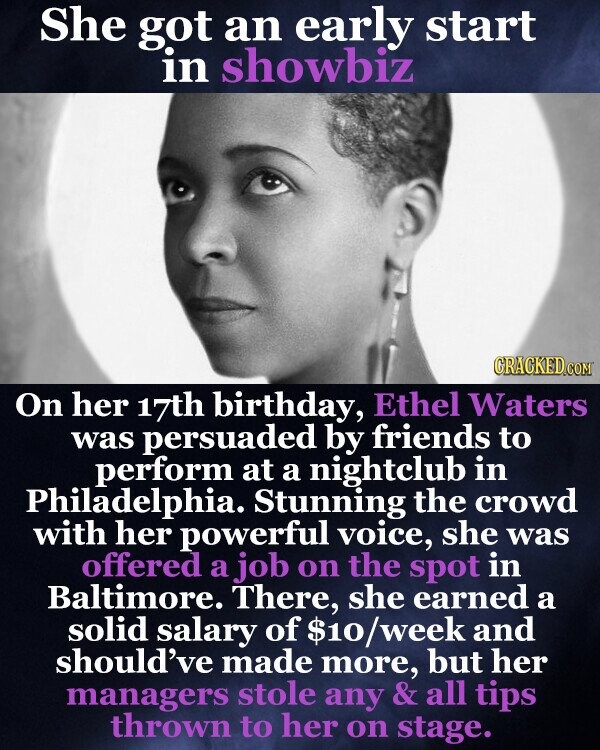 She got an early start in showbiz GRACKED.COM On her 17th birthday, Ethel Waters was persuaded by friends to perform at a nightclub in Philadelphia. Stunning the crowd with her powerful voice, she was offered a job on the spot in Baltimore. There, she earned a solid salary of $10/week and should've made more, but her managers stole any & all tips thrown to her on stage.