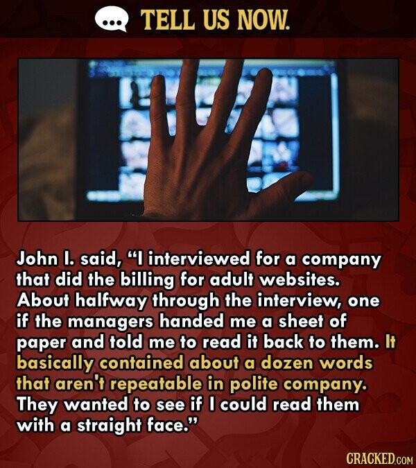 ... TELL US NOW. John I. said, I interviewed for a company that did the billing for adult websites. About halfway through the interview, one if the managers handed me a sheet of paper and told me to read it back to them. It basically contained about a dozen words that aren't repeatable in polite company. They wanted to see if I could read them with a straight face. CRACKED.COM