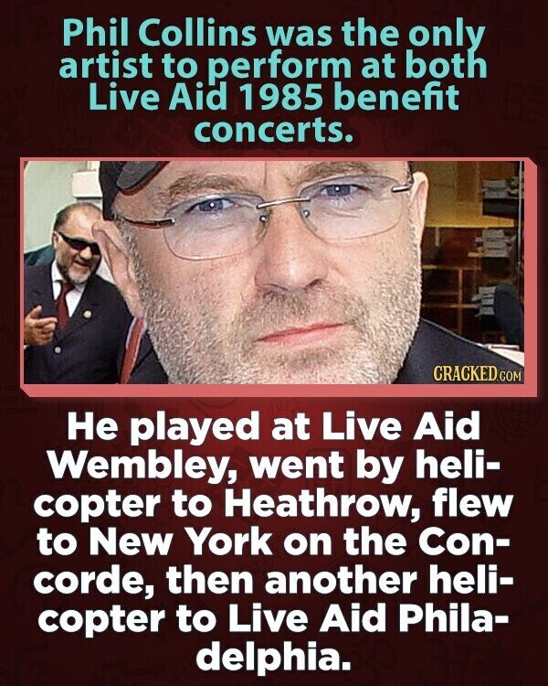 Phil Collins was the only artist to perform at both Live Aid 1985 benefit concerts. CRACKED.COM Не played at Live Aid Wembley, went by heli- copter to Heathrow, flew to New York on the Con- corde, then another heli- copter to Live Aid Phila- delphia.