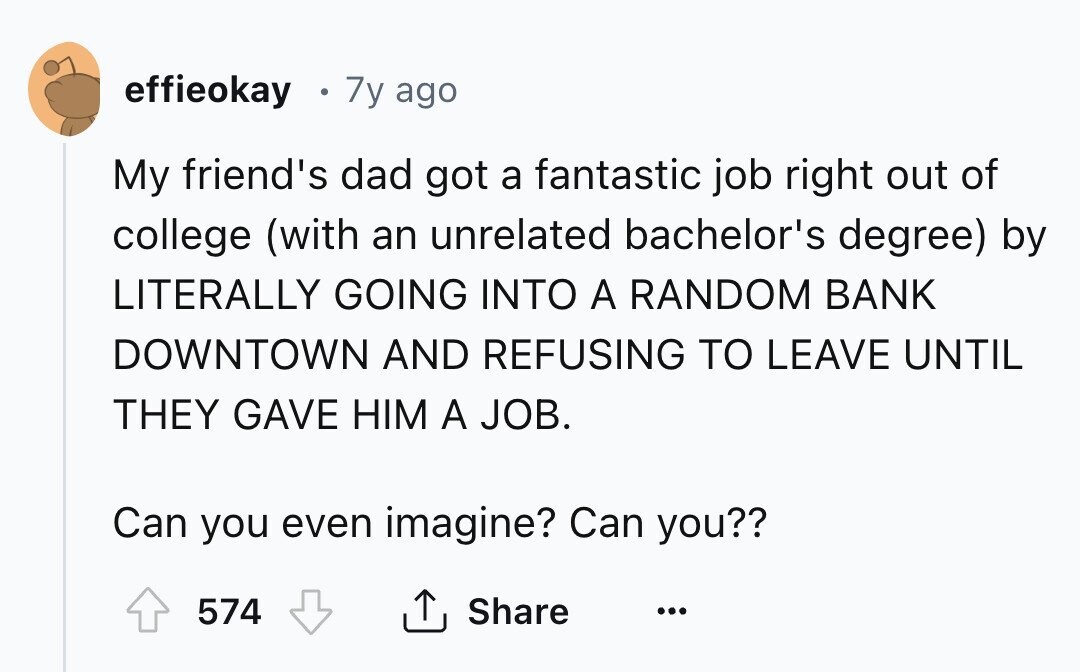 effieokay g 7y ago My friend's dad got a fantastic job right out of college (with an unrelated bachelor's degree) by LITERALLY GOING INTO A RANDOM BANK DOWNTOWN AND REFUSING TO LEAVE UNTIL THEY GAVE HIM A JOB. Can you even imagine? Can you?? Share 574 ...