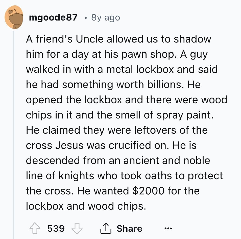mgoode87 8y ago A friend's Uncle allowed us to shadow him for a day at his pawn shop. A guy walked in with a metal lockbox and said he had something worth billions. Не opened the lockbox and there were wood chips in it and the smell of spray paint. Не claimed they were leftovers of the cross Jesus was crucified on. Не is descended from an ancient and noble line of knights who took oaths to protect the cross. Не wanted $2000 for the lockbox and wood chips. 539 Share ... 