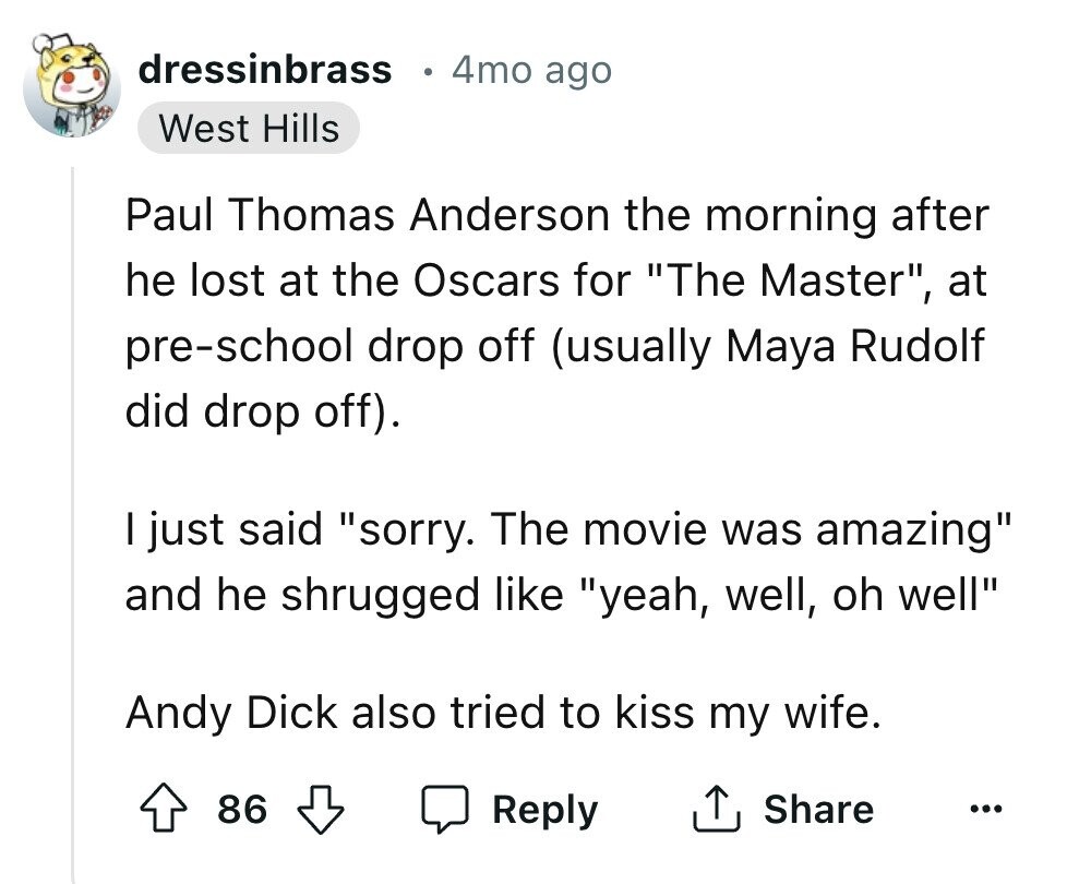 dressinbrass 4mo ago West Hills Paul Thomas Anderson the morning after he lost at the Oscars for The Master, at pre-school drop off (usually Maya Rudolf did drop off). I just said sorry. The movie was amazing and he shrugged like yeah, well, oh well Andy Dick also tried to kiss my wife. 86 Reply Share ...