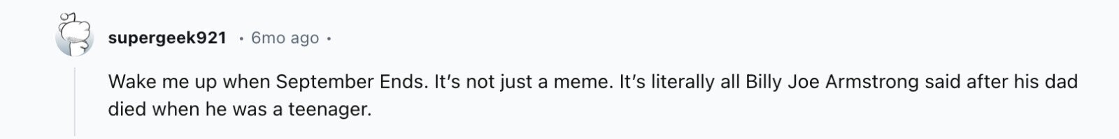 supergeek921 6mo ago Wake me up when September Ends. It's not just a meme. It's literally all Billy Joe Armstrong said after his dad died when he was a teenager.