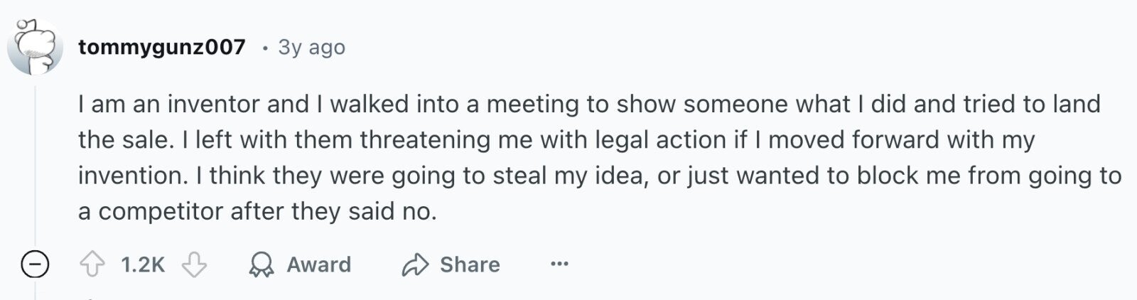 tommygunz007 3y ago I am an inventor and I walked into a meeting to show someone what I did and tried to land the sale. I left with them threatening me with legal action if I moved forward with my invention. I think they were going to steal my idea, or just wanted to block me from going to a competitor after they said no. - 1.2K Award Share ...
