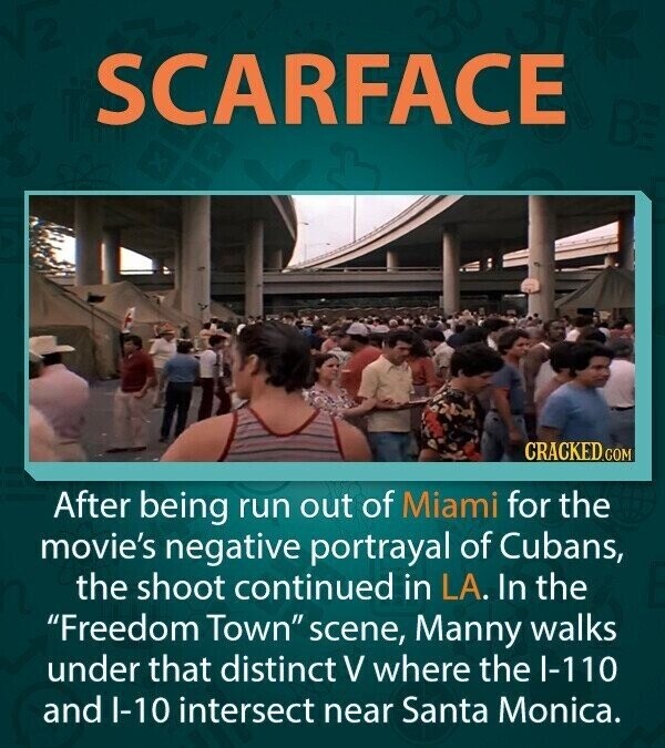 SCARFACE BE CRACKED.COM After being run out of Miami for the movie's negative portrayal of Cubans, the shoot continued in LA. In the Freedom Town scene, Manny walks under that distinct V where the I-110 and I-10 intersect near Santa Monica.