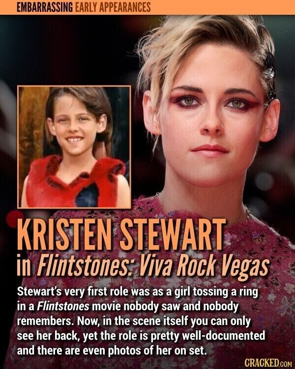 EMBARRASSING EARLY APPEARANCES KRISTEN STEWART in Flintstones: Viva Rock Vegas Stewart's very first role was as a girl tossing a ring in a Flintstones movie nobody saw and nobody remembers. Now, in the scene itself you can only see her back, yet the role is pretty well-documented and there are even photos of her on set. CRACKED.COM
