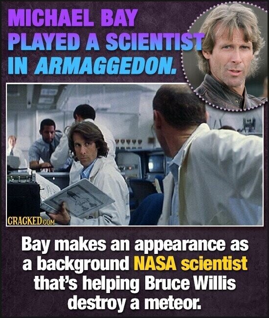 MICHAEL BAY PLAYED A SCIENTIST IN ARMAGGEDON. CRACKED.COM Bay makes an appearance as a background NASA scientist that's helping Bruce Willis destroy a meteor.