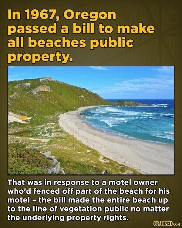 In 1967, Oregon passed a bill to make all beaches public property. That was in response to a motel owner who'd fenced off part of the beach for his motel - the bill made the entire beach up to the line of vegetation public no matter the underlying property rights. CRACKED.COM