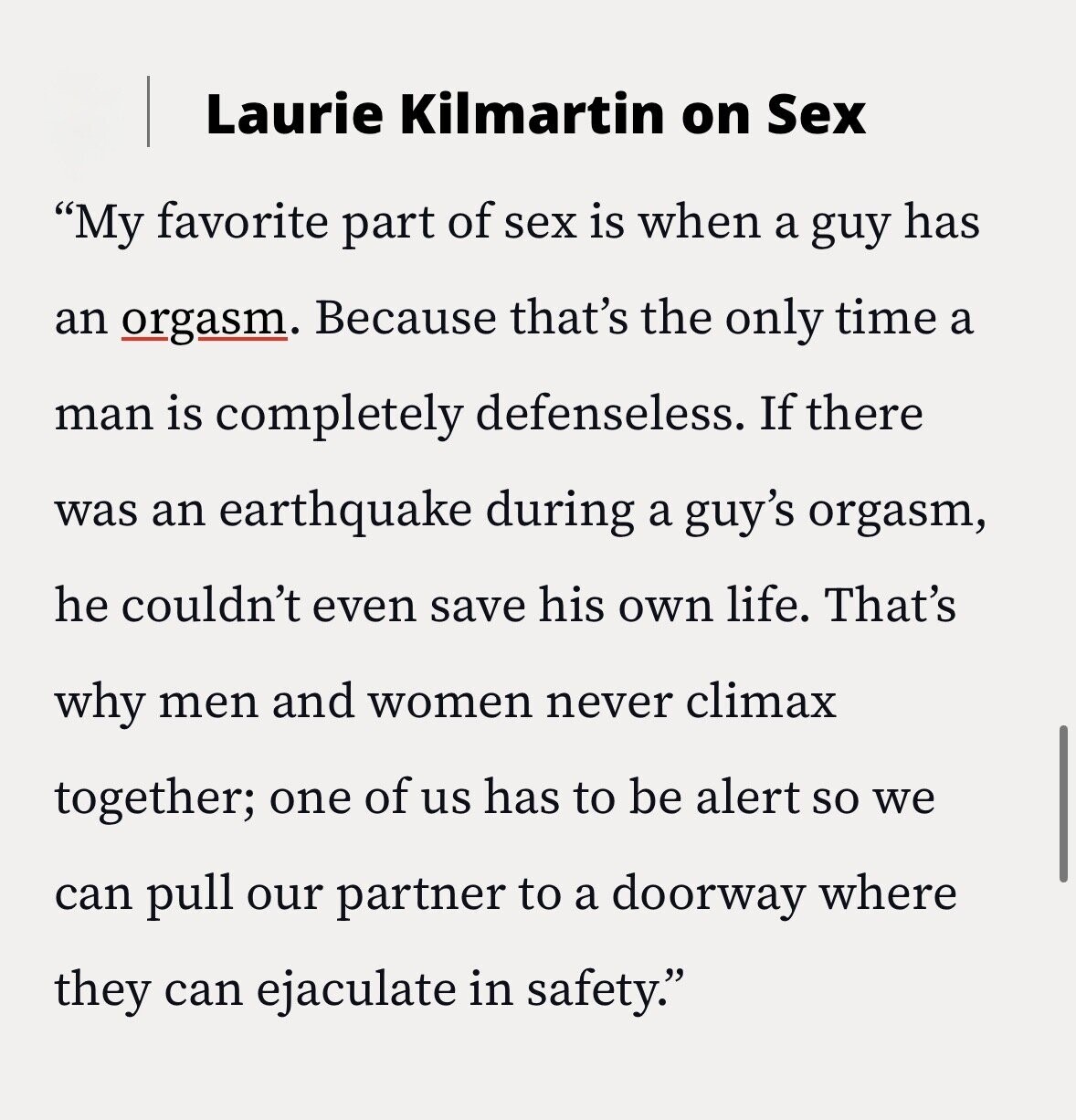 Laurie Kilmartin on Sex My favorite part of sex is when a guy has an orgasm. Because that's the only time a man is completely defenseless. If there was an earthquake during a guy's orgasm, he couldn't even save his own life. That's why men and women never climax together; one of us has to be alert so we can pull our partner to a doorway where they can ejaculate in safety.