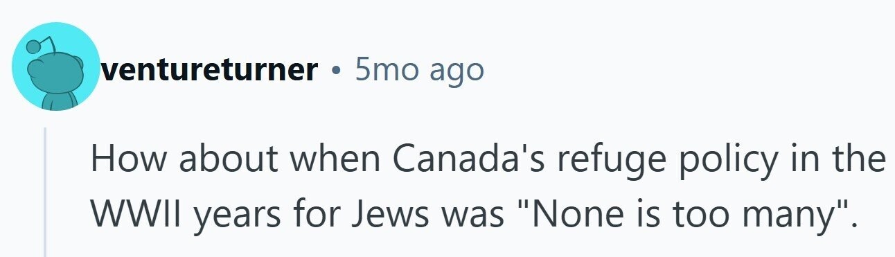 ventureturner 5mo ago How about when Canada's refuge policy in the WWII years for Jews was None is too many.