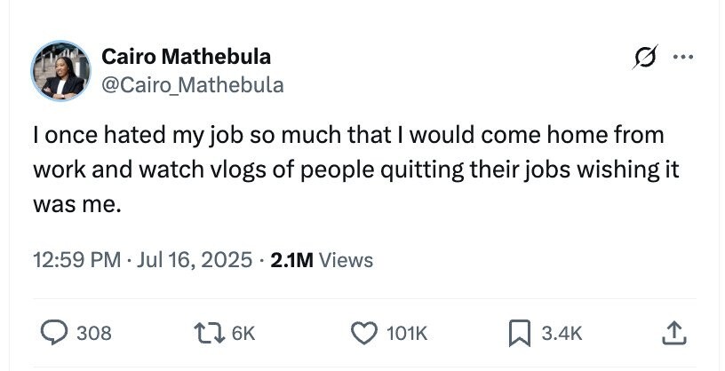 Cairo Mathebula ... @Cairo_Mathebula I once hated my job so much that I would come home from work and watch vlogs of people quitting their jobs wishing it was me. 12:59 PM Jul 16, 2025 . 2.1M Views 308 6K 101K 3.4K