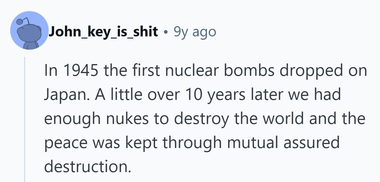 John_key_is_shit . 9y ago In 1945 the first nuclear bombs dropped on Japan. A little over 10 years later we had enough nukes to destroy the world and the peace was kept through mutual assured destruction.