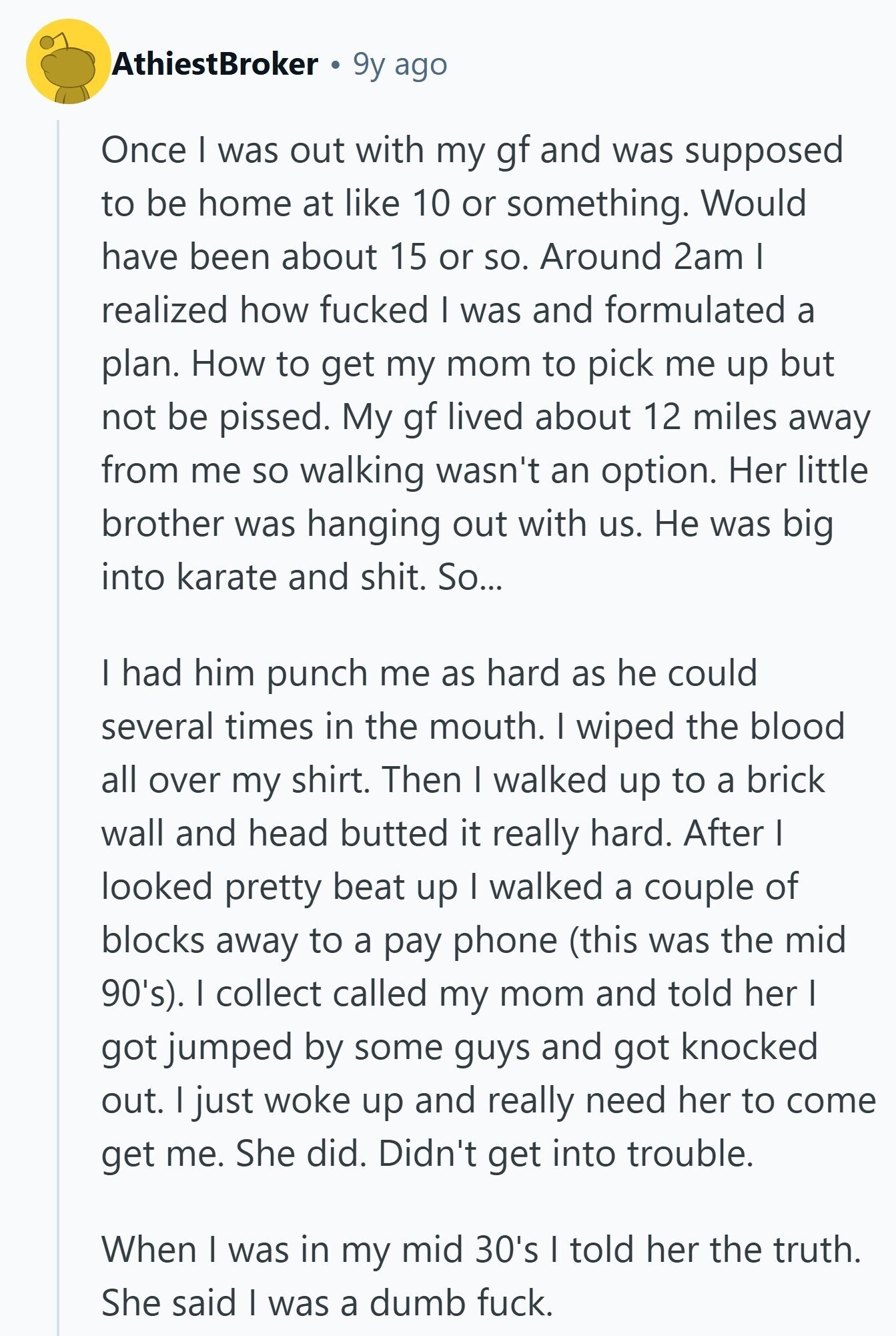 AthiestBroker 9y ago Once I was out with my gf and was supposed to be home at like 10 or something. Would have been about 15 or so. Around 2am I realized how fucked I was and formulated a plan. How to get my mom to pick me up but not be pissed. My gf lived about 12 miles away from me so walking wasn't an option. Her little brother was hanging out with us. Не was big into karate and shit. So... I had him punch me as hard as he could several times in the mouth. I wiped 