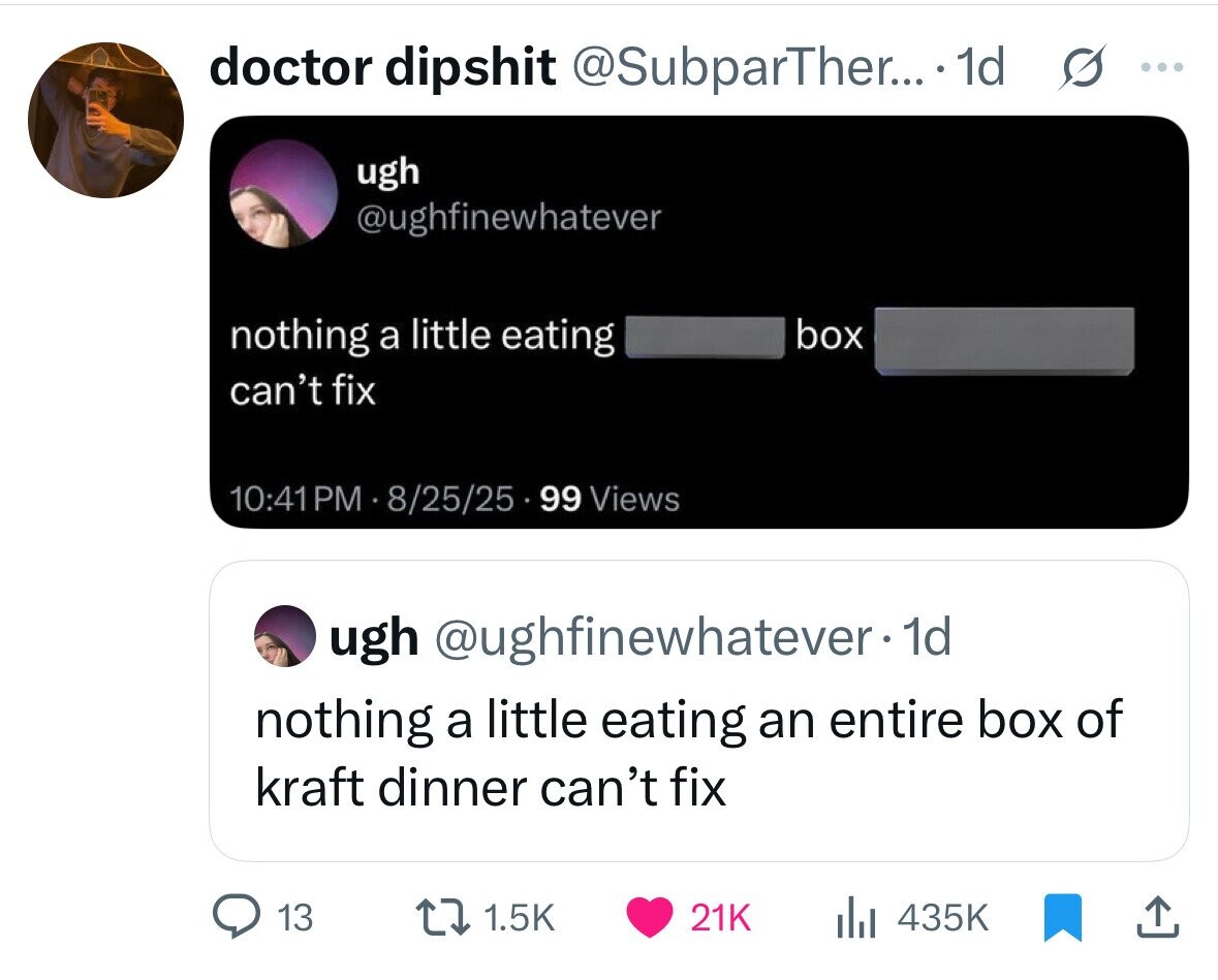 doctor dipshit @SubparTher... .1d s ... ugh @ughfinewhatever nothing a little eating box can't fix 10:41PM 8/25/25 99 Views ugh @ughfinewhatever-1d nothing a little eating an entire box of kraft dinner can't fix 13 1.5K 21K 435K 