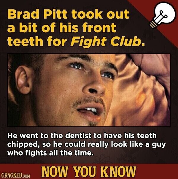 Brad Pitt took out a bit of his front teeth for Fight Club. Не went to the dentist to have his teeth chipped, so he could really look like a guy who fights all the time. NOW YOU KNOW CRACKED.COM