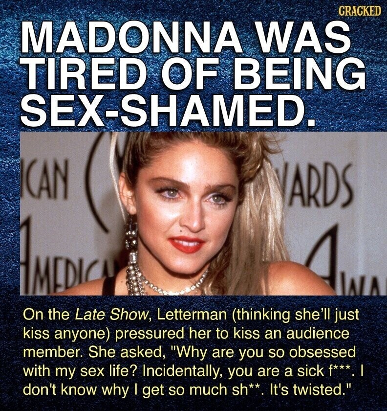 CRACKED MADONNA WAS TIRED OF BEING SEX-SHAMED. ICAN ARDS AMIDIC AWA On the Late Show, Letterman (thinking she'll just kiss anyone) pressured her to kiss an audience member. She asked, Why are you so obsessed with my sex life? Incidentally, you are a sick f***. don't know why | get so much sh**. It's twisted.