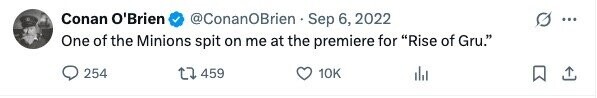 Conan O'Brien @ConanOBrien Sep 6, 2022 ... One of the Minions spit on me at the premiere for Rise of Gru. 254 459 10K
